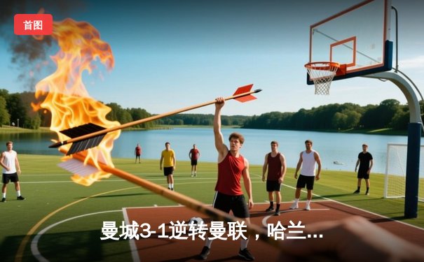 曼城3-1逆转曼联，哈兰德双响锁定胜局，英超争冠悬念再起