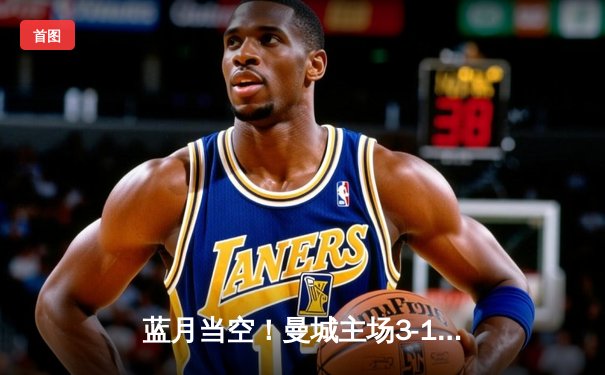 蓝月当空！曼城主场3-1逆转曼联，哈兰德双响锁定胜局