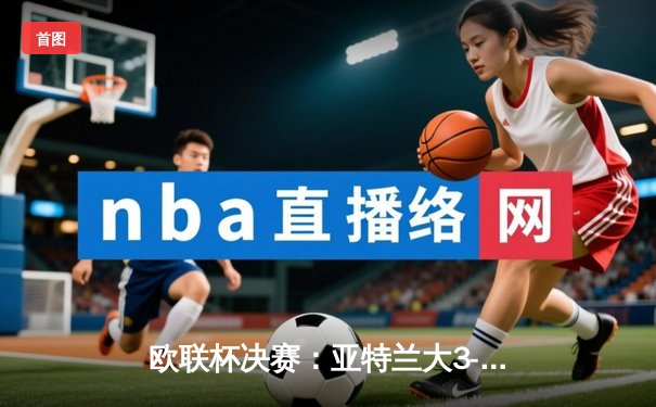 欧联杯决赛：亚特兰大3-0完胜勒沃库森，终结对手51场不败神话