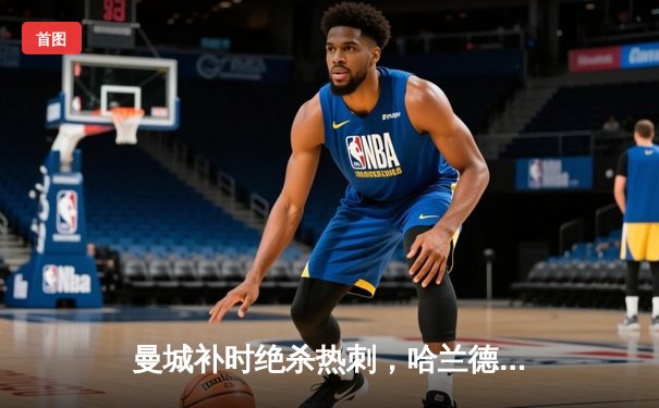 曼城补时绝杀热刺，哈兰德双响助蓝月亮紧追榜首
