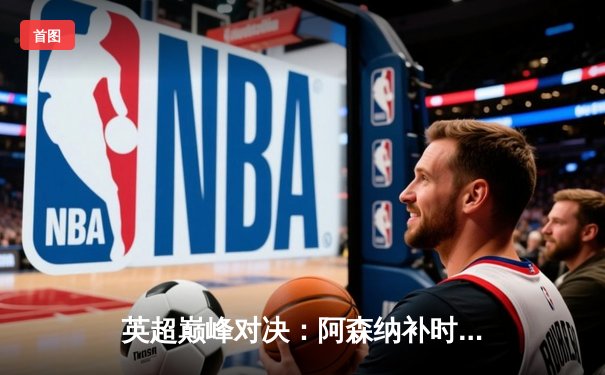 英超巅峰对决：阿森纳补时绝杀曼城 萨卡制胜球点燃酋长球场