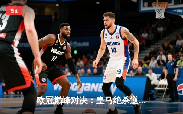 欧冠巅峰对决：皇马绝杀逆转曼城挺进四强，维尼修斯贝林厄姆双星闪耀